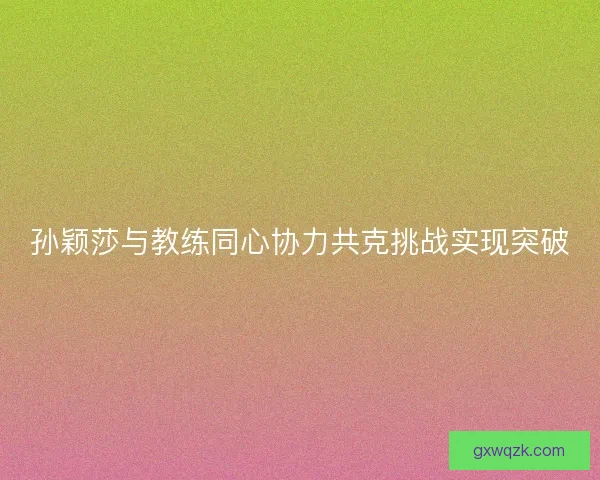 孙颖莎与教练同心协力共克挑战实现突破