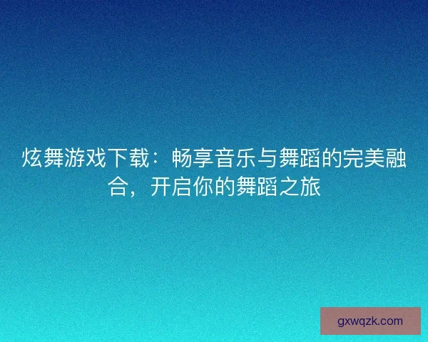 炫舞游戏下载：畅享音乐与舞蹈的完美融合，开启你的舞蹈之旅