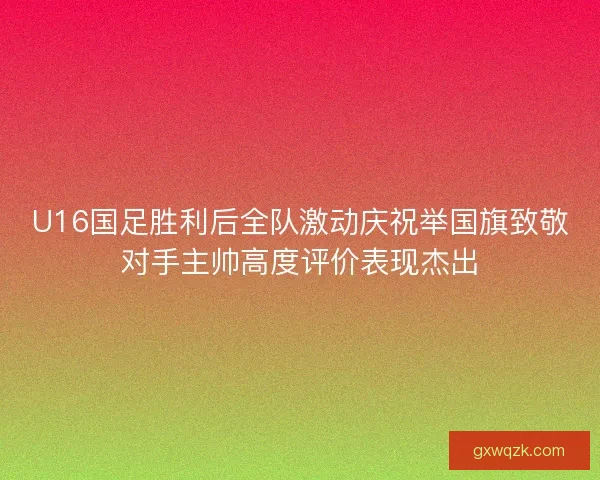 U16国足胜利后全队激动庆祝举国旗致敬对手主帅高度评价表现杰出