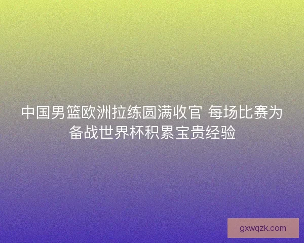 中国男篮欧洲拉练圆满收官 每场比赛为备战世界杯积累宝贵经验