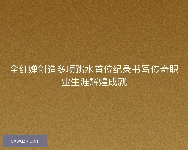 全红婵创造多项跳水首位纪录书写传奇职业生涯辉煌成就