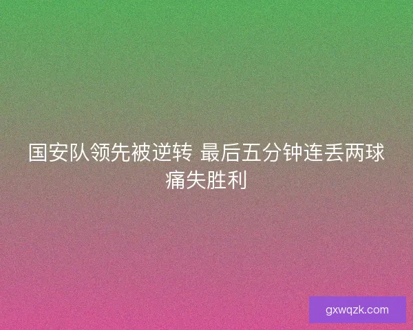 国安队领先被逆转 最后五分钟连丢两球痛失胜利