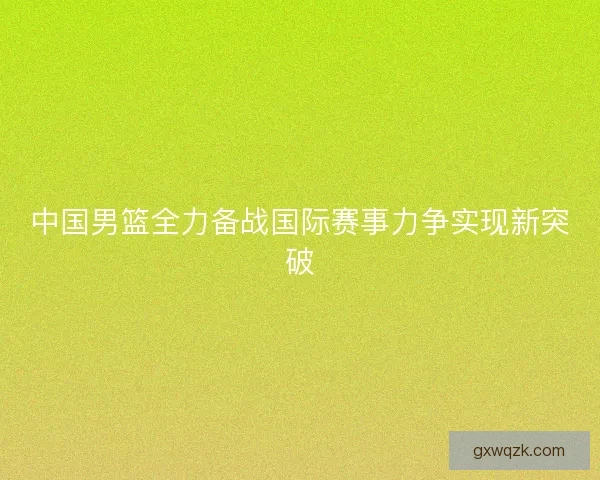 中国男篮全力备战国际赛事力争实现新突破