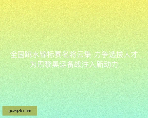 全国跳水锦标赛名将云集 力争选拔人才为巴黎奥运备战注入新动力