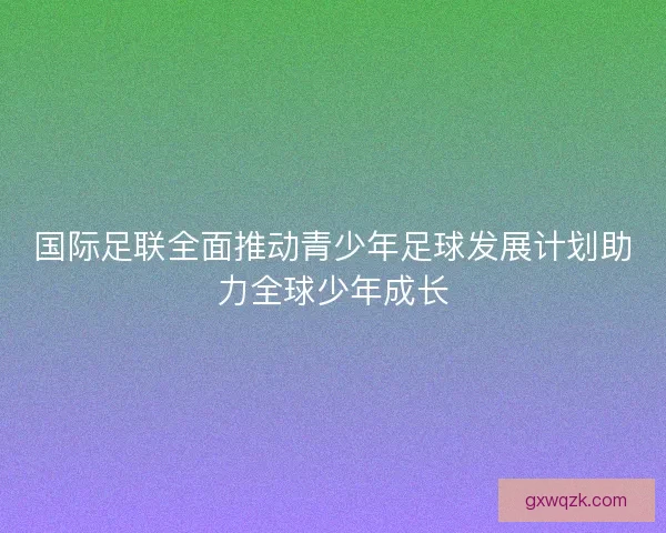 国际足联全面推动青少年足球发展计划助力全球少年成长