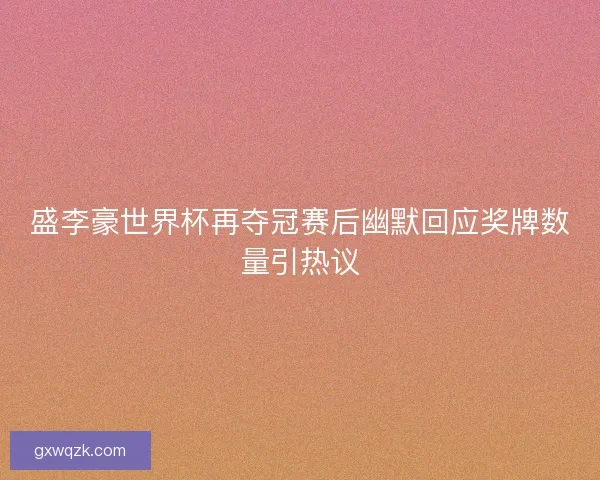 盛李豪世界杯再夺冠赛后幽默回应奖牌数量引热议